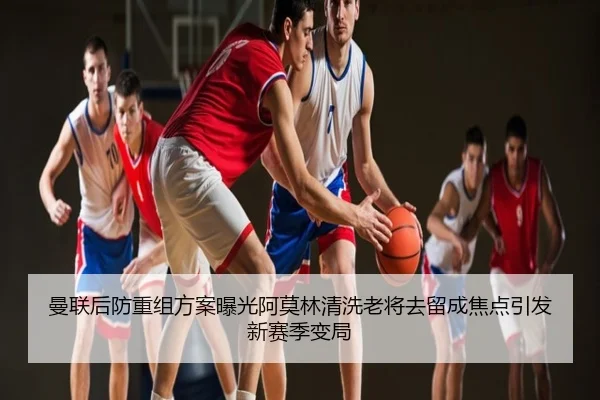曼联后防重组方案曝光阿莫林清洗老将去留成焦点引发新赛季变局