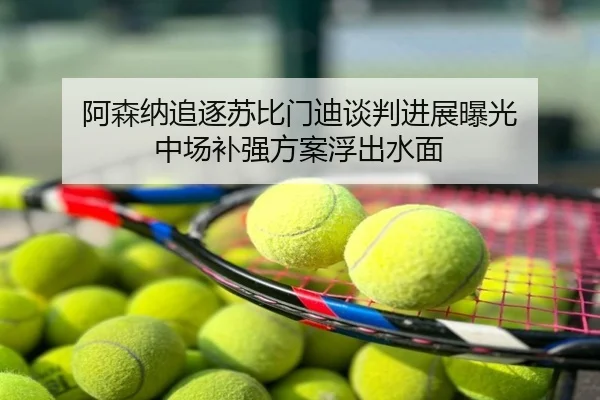 阿森纳追逐苏比门迪谈判进展曝光 中场补强方案浮出水面