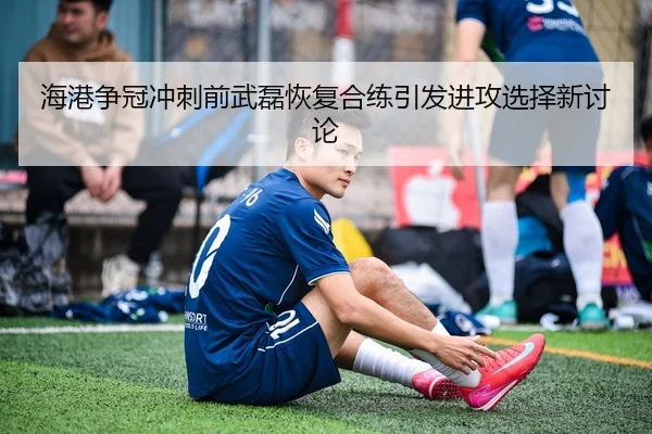 海港争冠冲刺前武磊恢复合练引发进攻选择新讨论