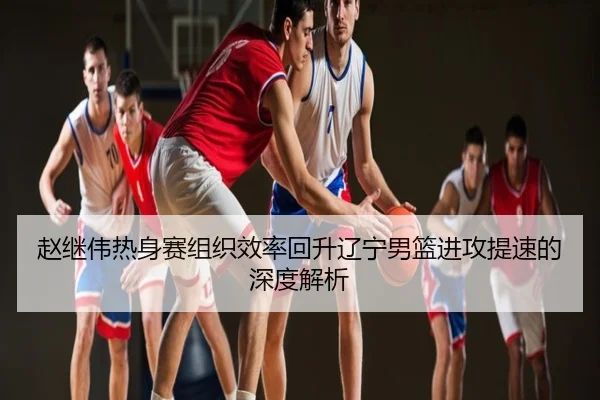 赵继伟热身赛组织效率回升辽宁男篮进攻提速的深度解析