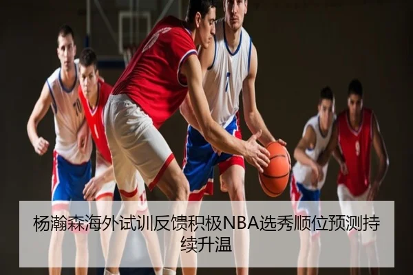 杨瀚森海外试训反馈积极NBA选秀顺位预测持续升温