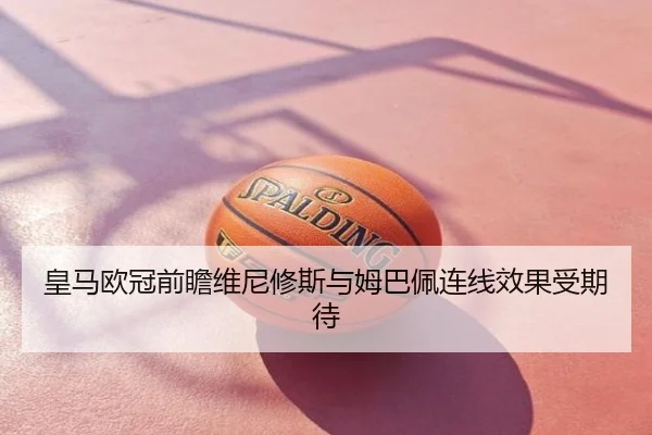 皇马欧冠前瞻维尼修斯与姆巴佩连线效果受期待