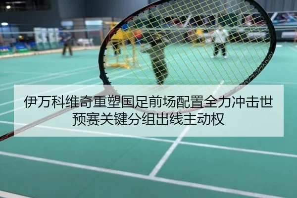 伊万科维奇重塑国足前场配置全力冲击世预赛关键分组出线主动权