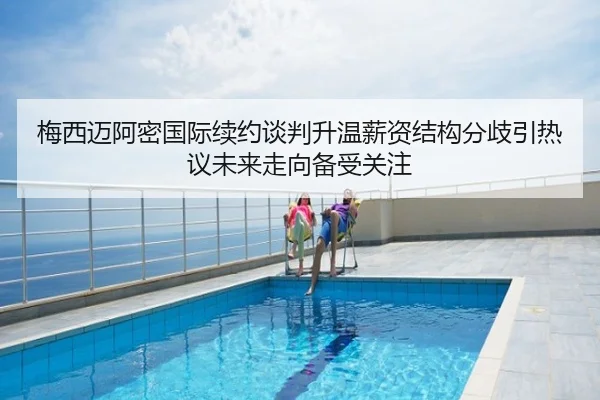 梅西迈阿密国际续约谈判升温薪资结构分歧引热议未来走向备受关注